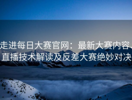 走进每日大赛官网：最新大赛内容、直播技术解读及反差大赛绝妙对决