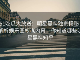 51吃瓜大放送：明星黑料独家揭秘，解析娱乐圈权谋内幕，你知道哪些明星黑料知乎