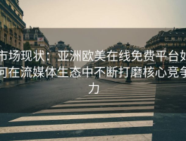 市场现状：亚洲欧美在线免费平台如何在流媒体生态中不断打磨核心竞争力