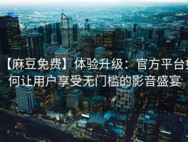 【麻豆免费】体验升级：官方平台如何让用户享受无门槛的影音盛宴