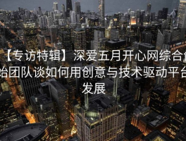 【专访特辑】深爱五月开心网综合创始团队谈如何用创意与技术驱动平台发展