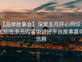 【品牌故事会】深爱五月开心网综合如何在多元内容中讲好平台故事赢得信赖