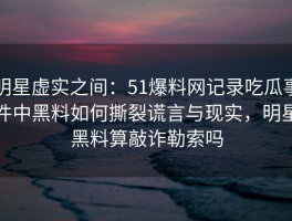 明星虚实之间：51爆料网记录吃瓜事件中黑料如何撕裂谎言与现实，明星黑料算敲诈勒索吗