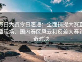 每日大赛今日速递：全面捕捉大赛直播现场、国内赛区风云和反差大赛新奇对决