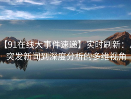 【91在线大事件速递】实时刷新：从突发新闻到深度分析的多维视角