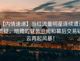 【内情速递】当红流量明星连续遭遇质疑，暗藏的财务丑闻和幕后交易疑云再起风暴！