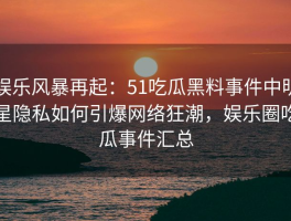 娱乐风暴再起：51吃瓜黑料事件中明星隐私如何引爆网络狂潮，娱乐圈吃瓜事件汇总