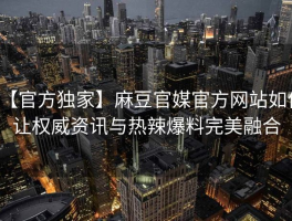 【官方独家】麻豆官媒官方网站如何让权威资讯与热辣爆料完美融合