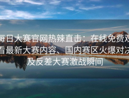 每日大赛官网热辣直击：在线免费观看最新大赛内容、国内赛区火爆对决及反差大赛激战瞬间