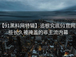 【91黑料网特辑】追根究底91官网那些长久被掩盖的非主流内幕