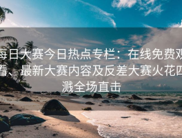 每日大赛今日热点专栏：在线免费观看、最新大赛内容及反差大赛火花四溅全场直击