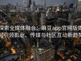 探索全媒体融合：麻豆app官网版如何引领影业、传媒与社区互动新趋势