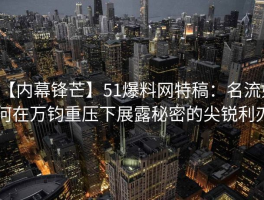 【内幕锋芒】51爆料网特稿：名流如何在万钧重压下展露秘密的尖锐利刃