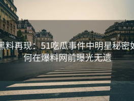 黑料再现：51吃瓜事件中明星秘密如何在爆料网前曝光无遗