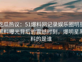 吃瓜热议：51爆料网记录娱乐圈明星黑料曝光背后的震撼时刻，爆明星黑料的是谁