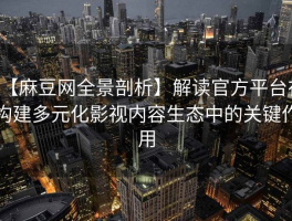 【麻豆网全景剖析】解读官方平台在构建多元化影视内容生态中的关键作用