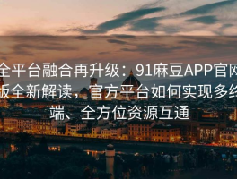全平台融合再升级：91麻豆APP官网版全新解读，官方平台如何实现多终端、全方位资源互通