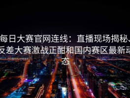 每日大赛官网连线：直播现场揭秘、反差大赛激战正酣和国内赛区最新动态