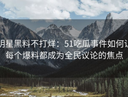 明星黑料不打烊：51吃瓜事件如何让每个爆料都成为全民议论的焦点