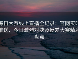 每日大赛线上直播全记录：官网实时推送、今日激烈对决及反差大赛精彩盘点