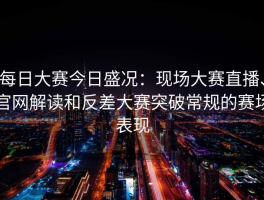 每日大赛今日盛况：现场大赛直播、官网解读和反差大赛突破常规的赛场表现