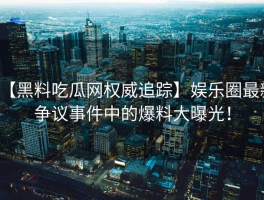 【黑料吃瓜网权威追踪】娱乐圈最新争议事件中的爆料大曝光！