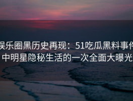 娱乐圈黑历史再现：51吃瓜黑料事件中明星隐秘生活的一次全面大曝光