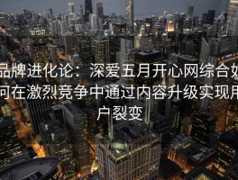 品牌进化论：深爱五月开心网综合如何在激烈竞争中通过内容升级实现用户裂变