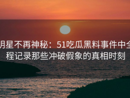 明星不再神秘：51吃瓜黑料事件中全程记录那些冲破假象的真相时刻