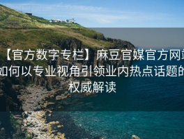 【官方数字专栏】麻豆官媒官方网站如何以专业视角引领业内热点话题的权威解读