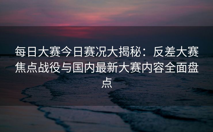 每日大赛今日赛况大揭秘：反差大赛焦点战役与国内最新大赛内容全面盘点