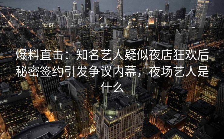 爆料直击：知名艺人疑似夜店狂欢后秘密签约引发争议内幕，夜场艺人是什么