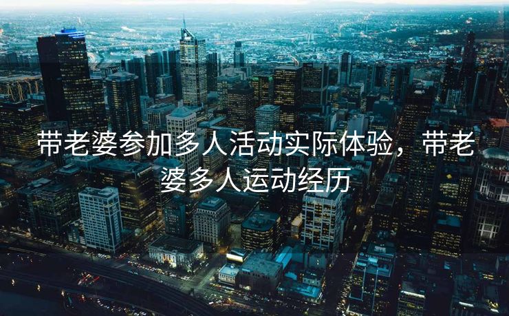 带老婆参加多人活动实际体验，带老婆多人运动经历