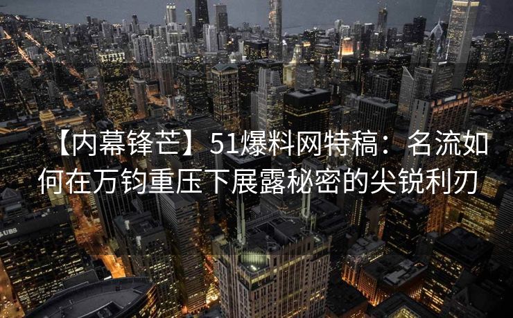 【内幕锋芒】51爆料网特稿：名流如何在万钧重压下展露秘密的尖锐利刃