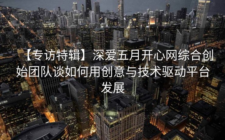 【专访特辑】深爱五月开心网综合创始团队谈如何用创意与技术驱动平台发展
