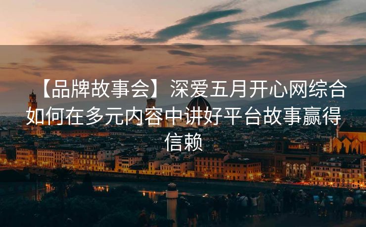 【品牌故事会】深爱五月开心网综合如何在多元内容中讲好平台故事赢得信赖