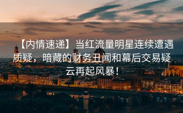 【内情速递】当红流量明星连续遭遇质疑，暗藏的财务丑闻和幕后交易疑云再起风暴！