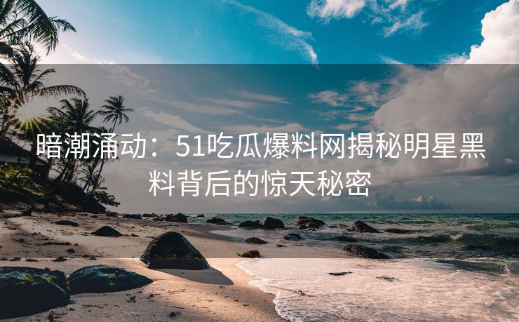 暗潮涌动：51吃瓜爆料网揭秘明星黑料背后的惊天秘密