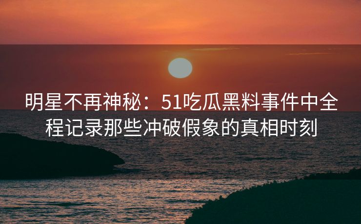 明星不再神秘：51吃瓜黑料事件中全程记录那些冲破假象的真相时刻