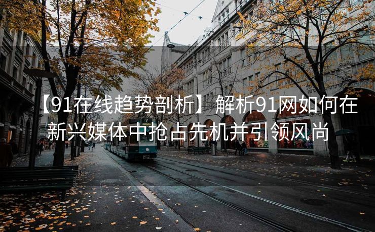 【91在线趋势剖析】解析91网如何在新兴媒体中抢占先机并引领风尚