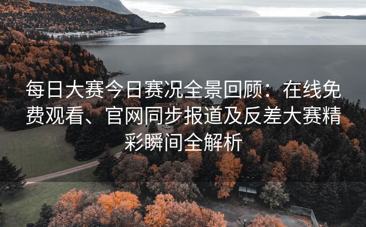 每日大赛今日赛况全景回顾：在线免费观看、官网同步报道及反差大赛精彩瞬间全解析