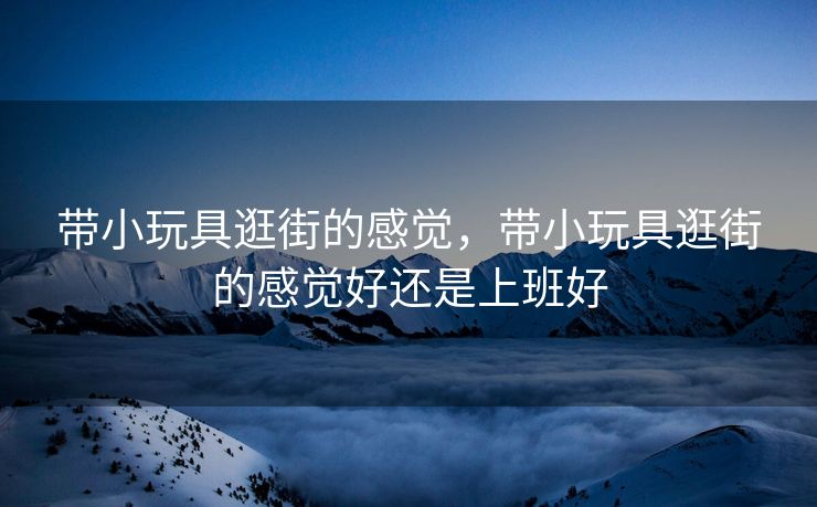 带小玩具逛街的感觉，带小玩具逛街的感觉好还是上班好