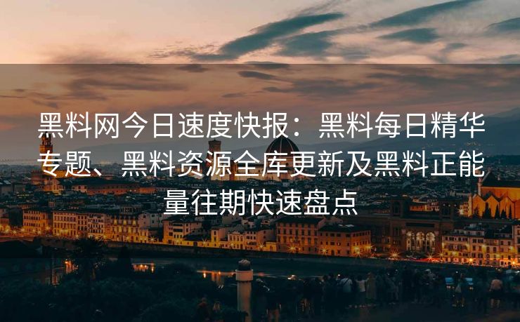 黑料网今日速度快报：黑料每日精华专题、黑料资源全库更新及黑料正能量往期快速盘点