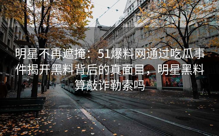 明星不再遮掩：51爆料网通过吃瓜事件揭开黑料背后的真面目，明星黑料算敲诈勒索吗