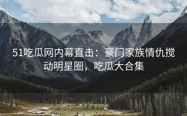 51吃瓜网内幕直击：豪门家族情仇搅动明星圈，吃瓜大合集