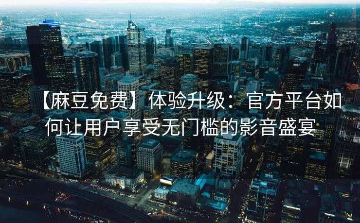 【麻豆免费】体验升级：官方平台如何让用户享受无门槛的影音盛宴