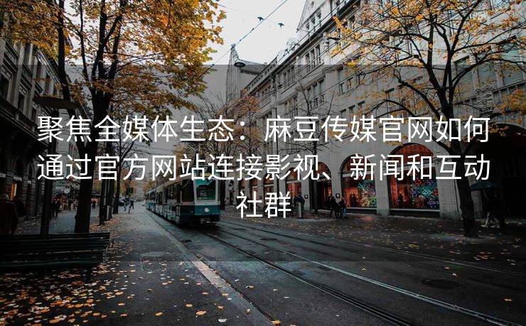 聚焦全媒体生态：麻豆传媒官网如何通过官方网站连接影视、新闻和互动社群