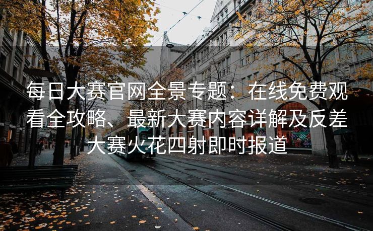 每日大赛官网全景专题：在线免费观看全攻略、最新大赛内容详解及反差大赛火花四射即时报道