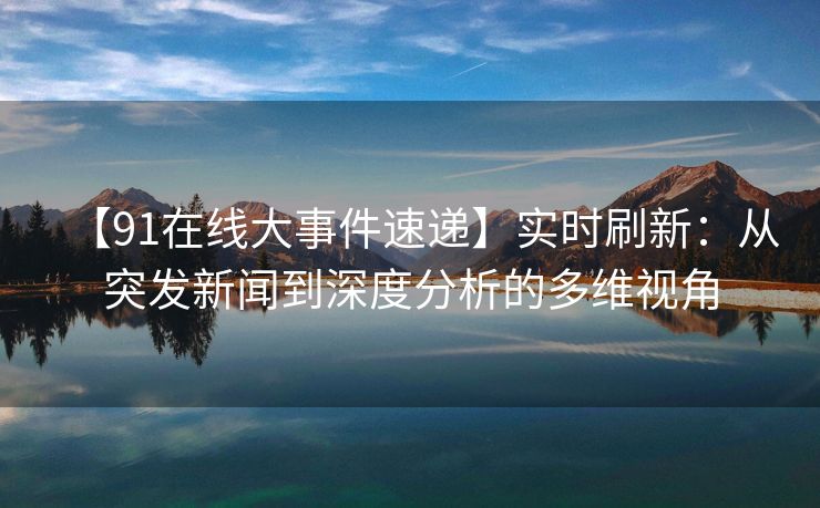 【91在线大事件速递】实时刷新：从突发新闻到深度分析的多维视角