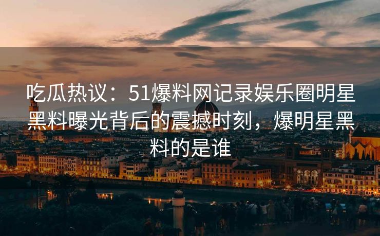 吃瓜热议：51爆料网记录娱乐圈明星黑料曝光背后的震撼时刻，爆明星黑料的是谁